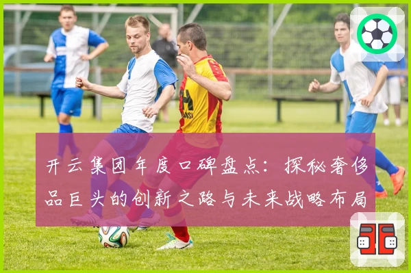 开云集团年度口碑盘点：探秘奢侈品巨头的创新之路与未来战略布局