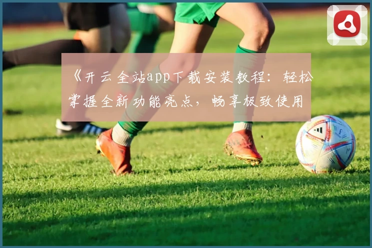 《开云全站app下载安装教程：轻松掌握全新功能亮点，畅享极致使用体验》