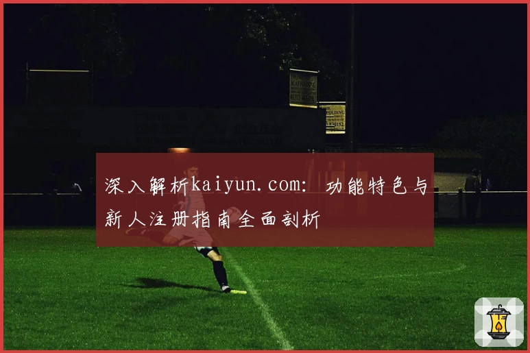 深入解析kaiyun.com：功能特色与新人注册指南全面剖析