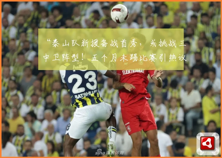 “泰山队新援备战首秀，或挑战三中卫阵型！五个月未踢比赛引热议”