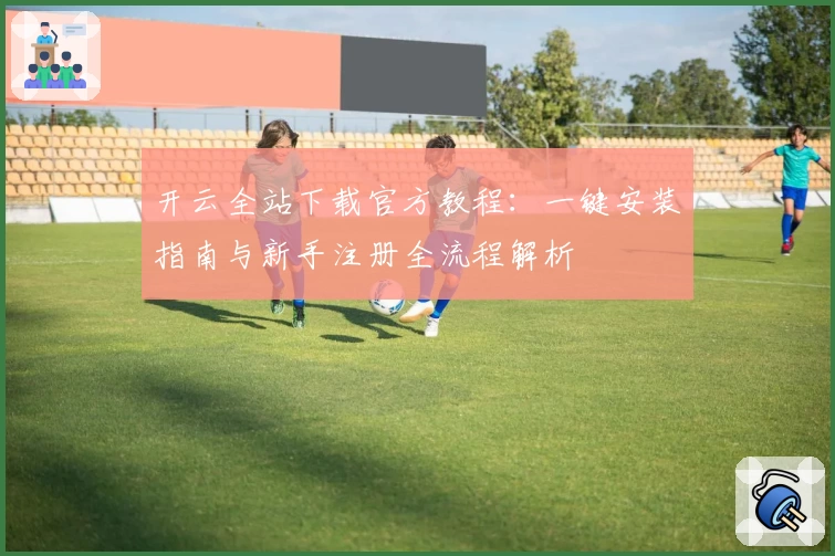 开云全站下载官方教程：一键安装指南与新手注册全流程解析