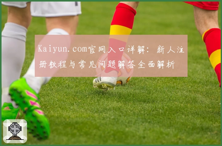 Kaiyun.com官网入口详解：新人注册教程与常见问题解答全面解析