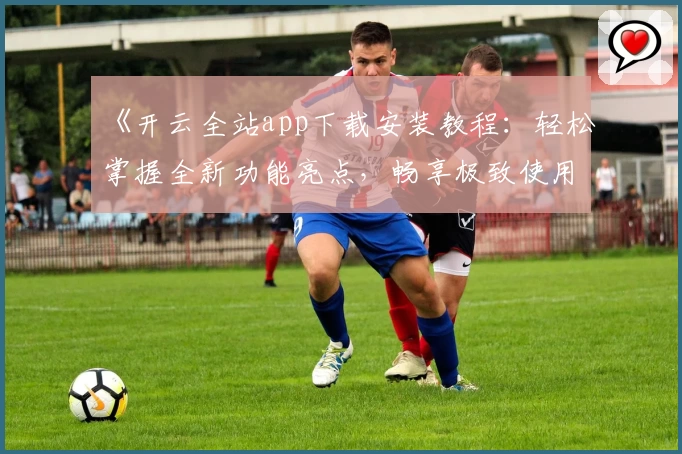 《开云全站app下载安装教程:轻松掌握全新功能亮点,畅享极致使用体验》