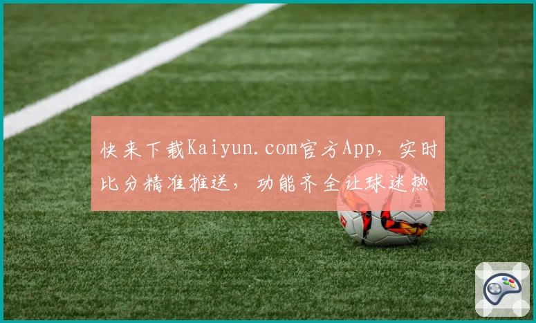 快来下载Kaiyun.com官方App，实时比分精准推送，功能齐全让球迷热议