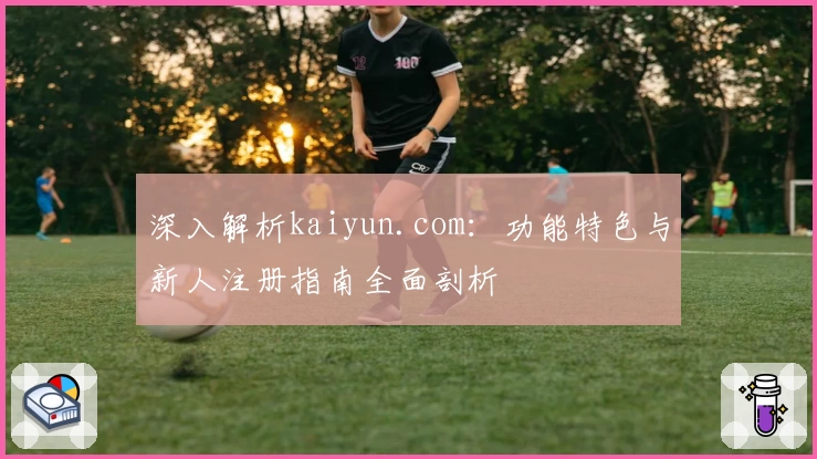 深入解析kaiyun.com：功能特色与新人注册指南全面剖析